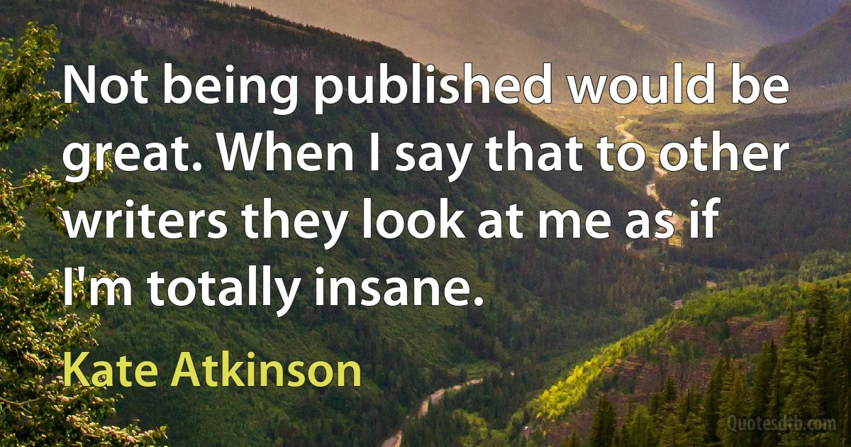 Not being published would be great. When I say that to other writers they look at me as if I'm totally insane. (Kate Atkinson)