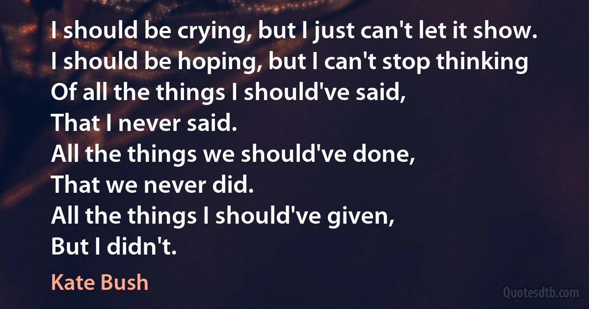 I should be crying, but I just can't let it show.
I should be hoping, but I can't stop thinking
Of all the things I should've said,
That I never said.
All the things we should've done,
That we never did.
All the things I should've given,
But I didn't. (Kate Bush)