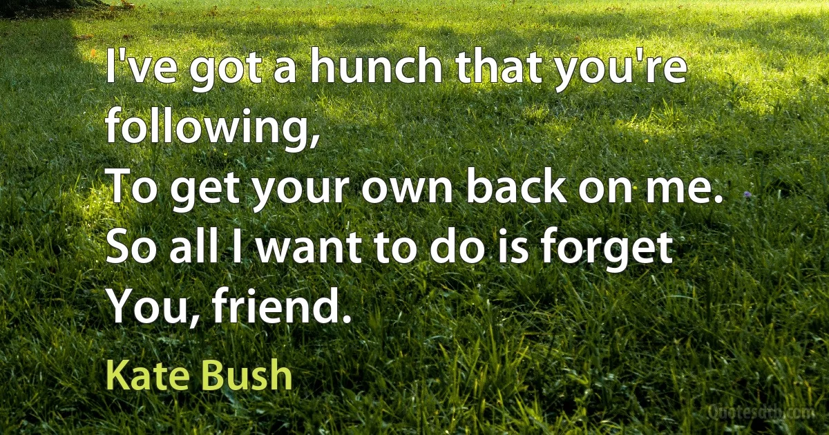 I've got a hunch that you're following,
To get your own back on me.
So all I want to do is forget
You, friend. (Kate Bush)