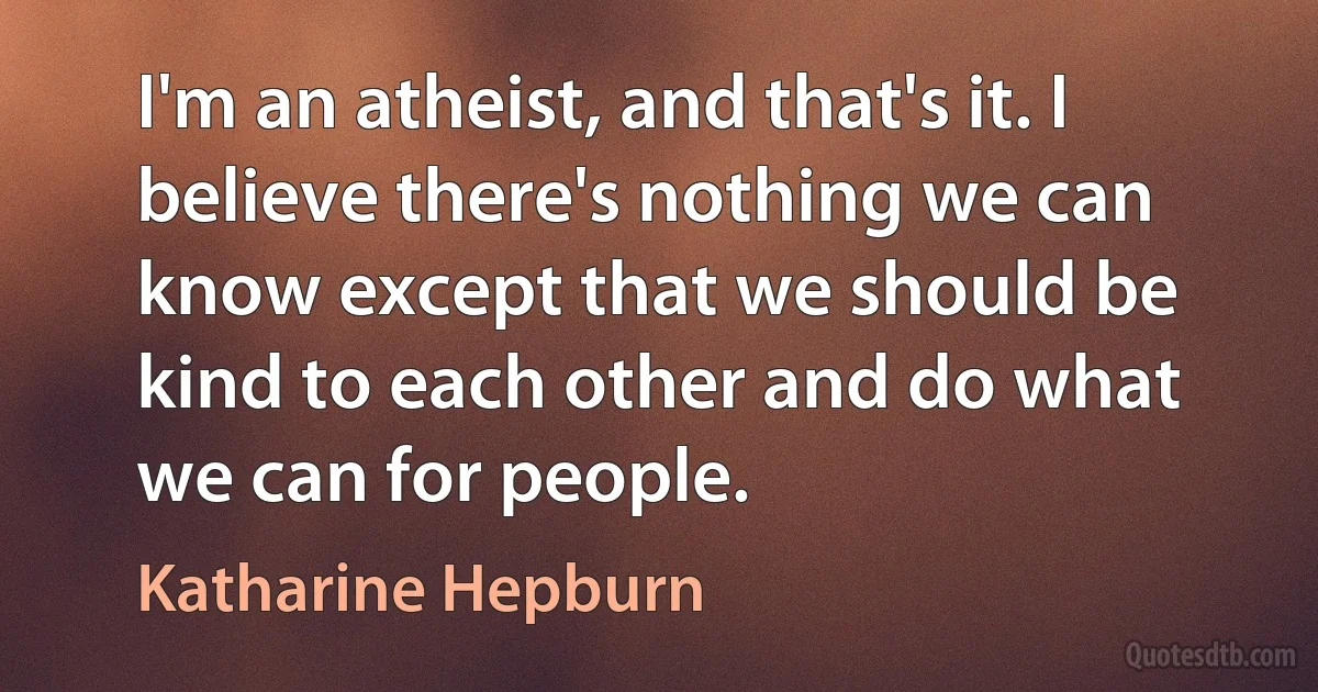 I'm an atheist, and that's it. I believe there's nothing we can know except that we should be kind to each other and do what we can for people. (Katharine Hepburn)