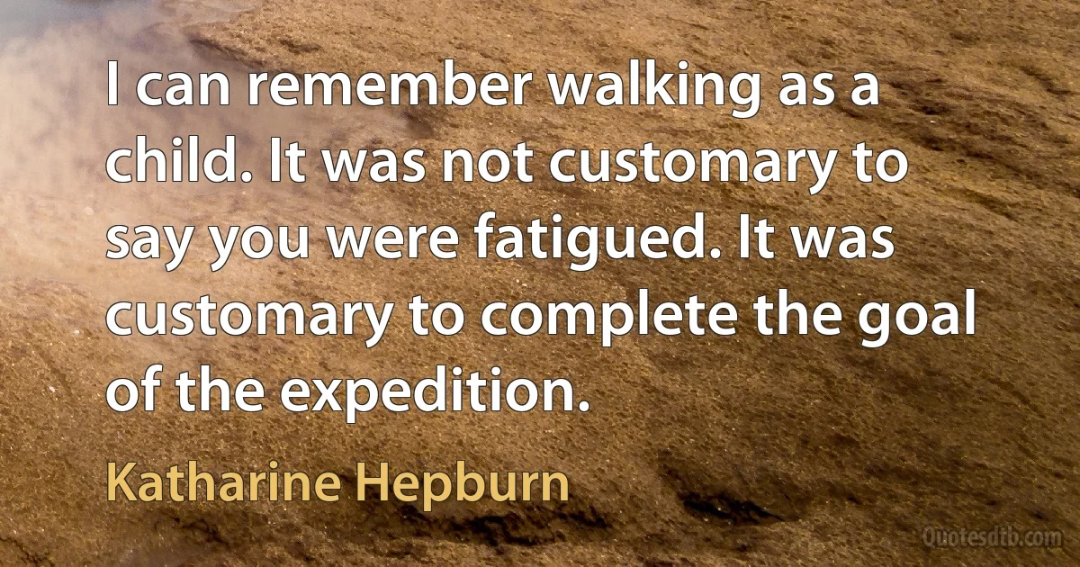 I can remember walking as a child. It was not customary to say you were fatigued. It was customary to complete the goal of the expedition. (Katharine Hepburn)