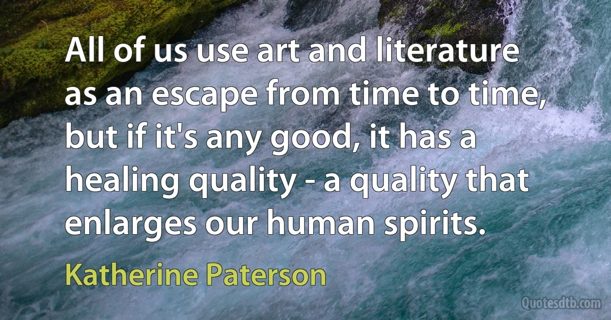 All of us use art and literature as an escape from time to time, but if it's any good, it has a healing quality - a quality that enlarges our human spirits. (Katherine Paterson)