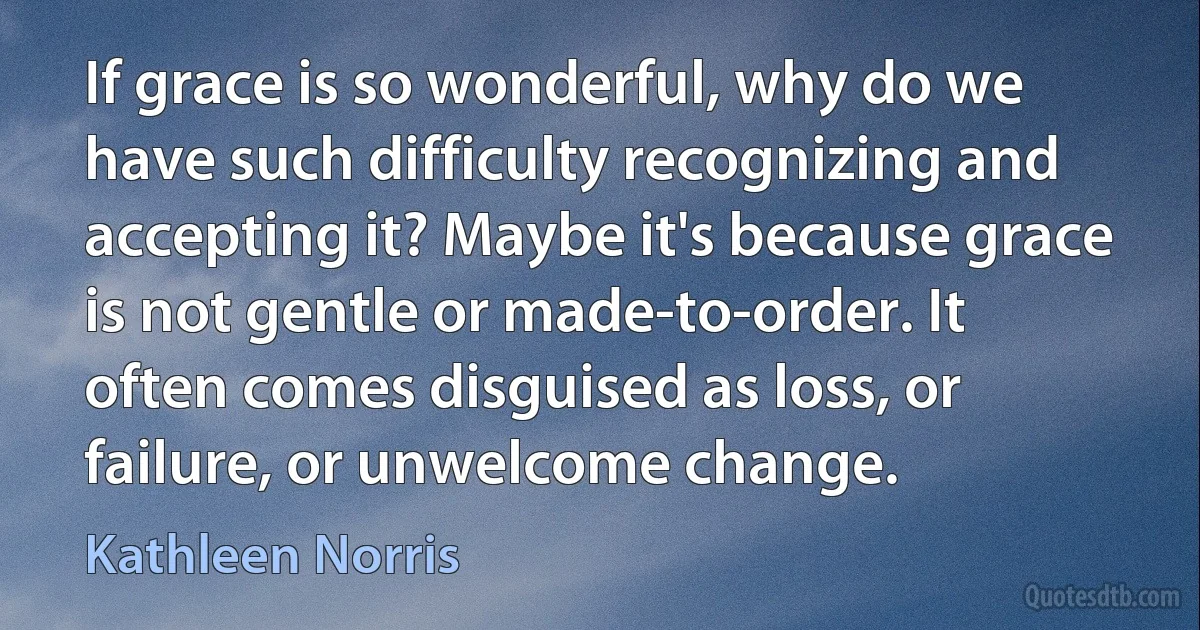 If grace is so wonderful, why do we have such difficulty recognizing and accepting it? Maybe it's because grace is not gentle or made-to-order. It often comes disguised as loss, or failure, or unwelcome change. (Kathleen Norris)