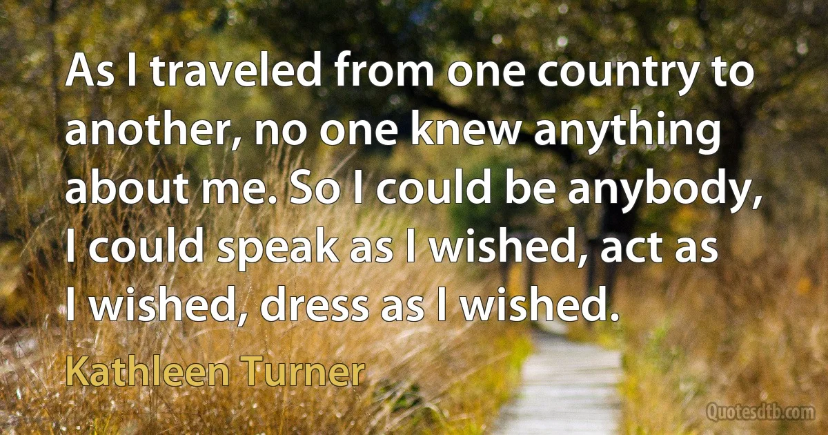 As I traveled from one country to another, no one knew anything about me. So I could be anybody, I could speak as I wished, act as I wished, dress as I wished. (Kathleen Turner)