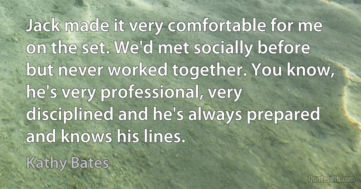 Jack made it very comfortable for me on the set. We'd met socially before but never worked together. You know, he's very professional, very disciplined and he's always prepared and knows his lines. (Kathy Bates)