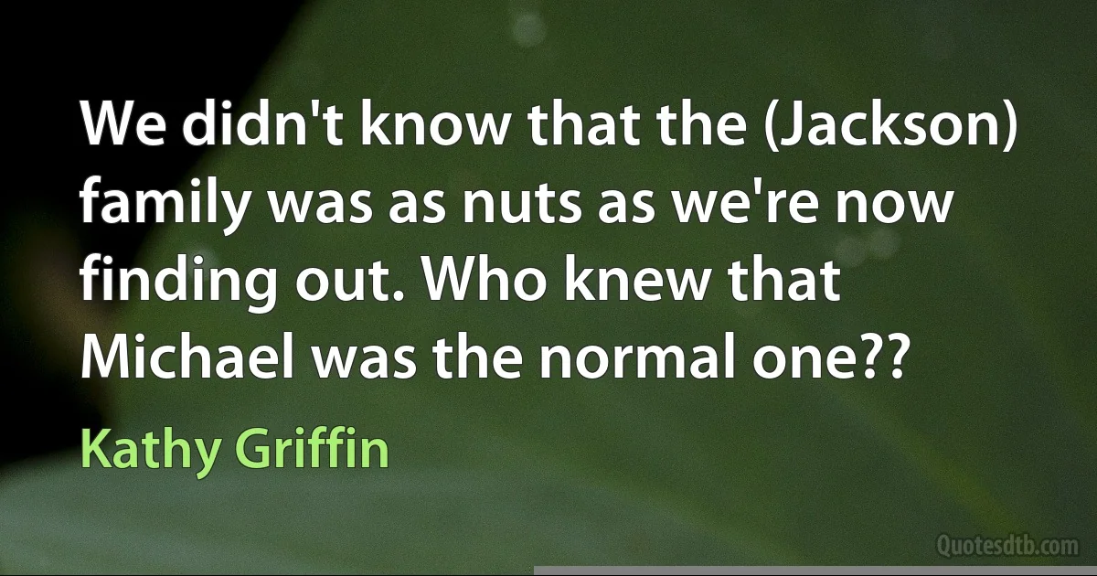 We didn't know that the (Jackson) family was as nuts as we're now finding out. Who knew that Michael was the normal one?? (Kathy Griffin)