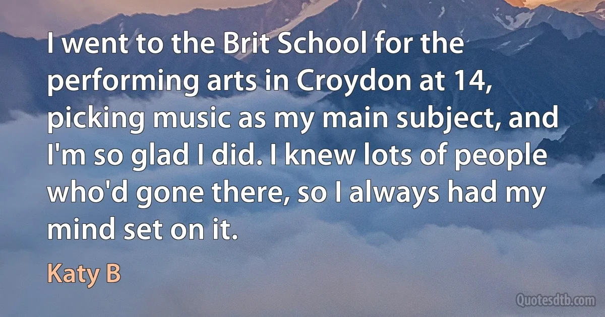 I went to the Brit School for the performing arts in Croydon at 14, picking music as my main subject, and I'm so glad I did. I knew lots of people who'd gone there, so I always had my mind set on it. (Katy B)