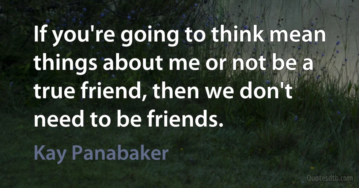 If you're going to think mean things about me or not be a true friend, then we don't need to be friends. (Kay Panabaker)