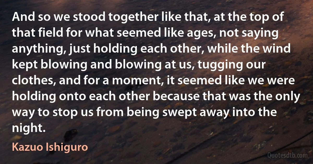 And so we stood together like that, at the top of that field for what seemed like ages, not saying anything, just holding each other, while the wind kept blowing and blowing at us, tugging our clothes, and for a moment, it seemed like we were holding onto each other because that was the only way to stop us from being swept away into the night. (Kazuo Ishiguro)