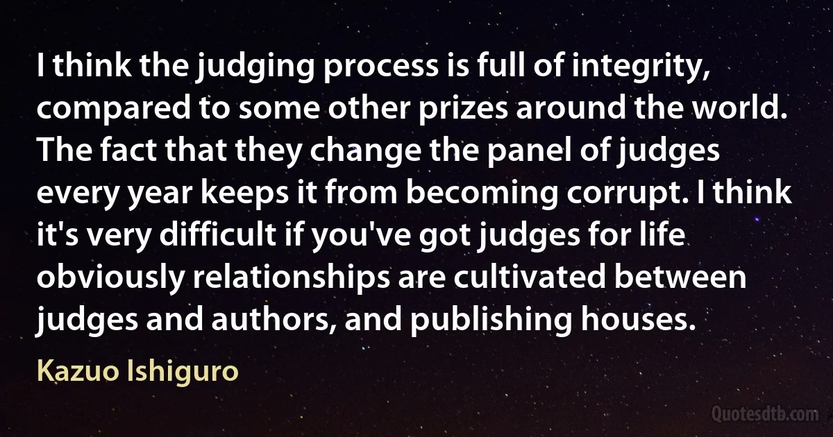 I think the judging process is full of integrity, compared to some other prizes around the world. The fact that they change the panel of judges every year keeps it from becoming corrupt. I think it's very difficult if you've got judges for life obviously relationships are cultivated between judges and authors, and publishing houses. (Kazuo Ishiguro)