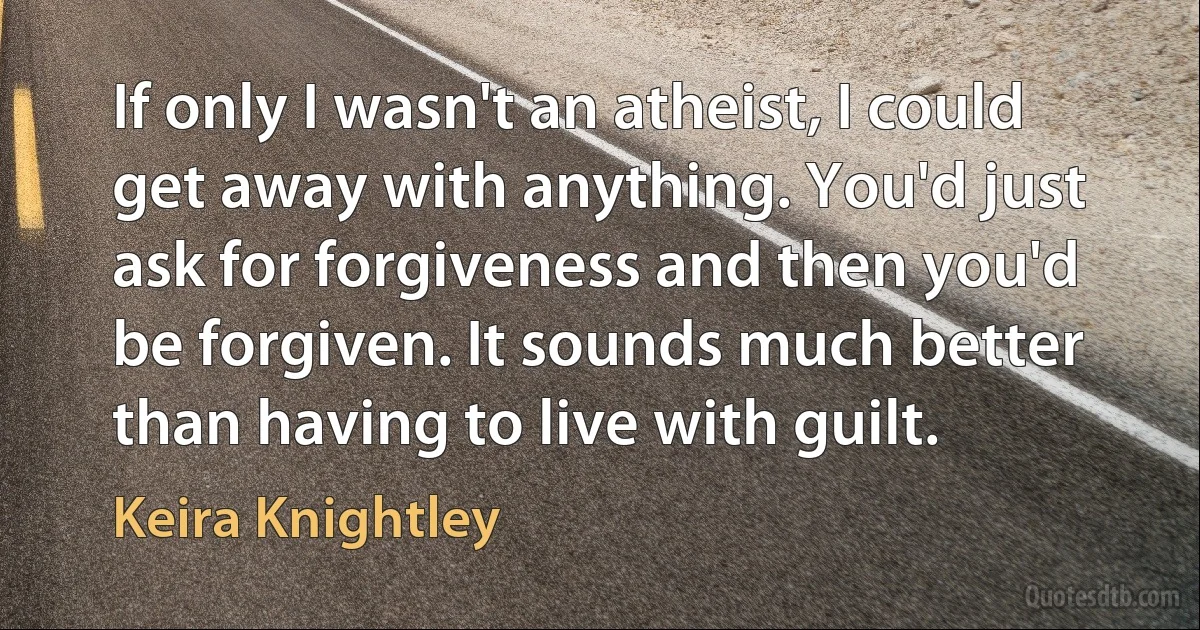 If only I wasn't an atheist, I could get away with anything. You'd just ask for forgiveness and then you'd be forgiven. It sounds much better than having to live with guilt. (Keira Knightley)