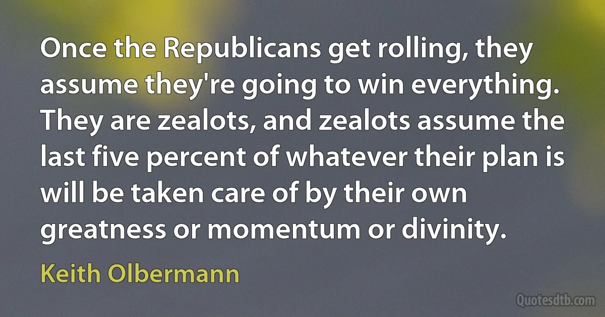 Once the Republicans get rolling, they assume they're going to win everything. They are zealots, and zealots assume the last five percent of whatever their plan is will be taken care of by their own greatness or momentum or divinity. (Keith Olbermann)