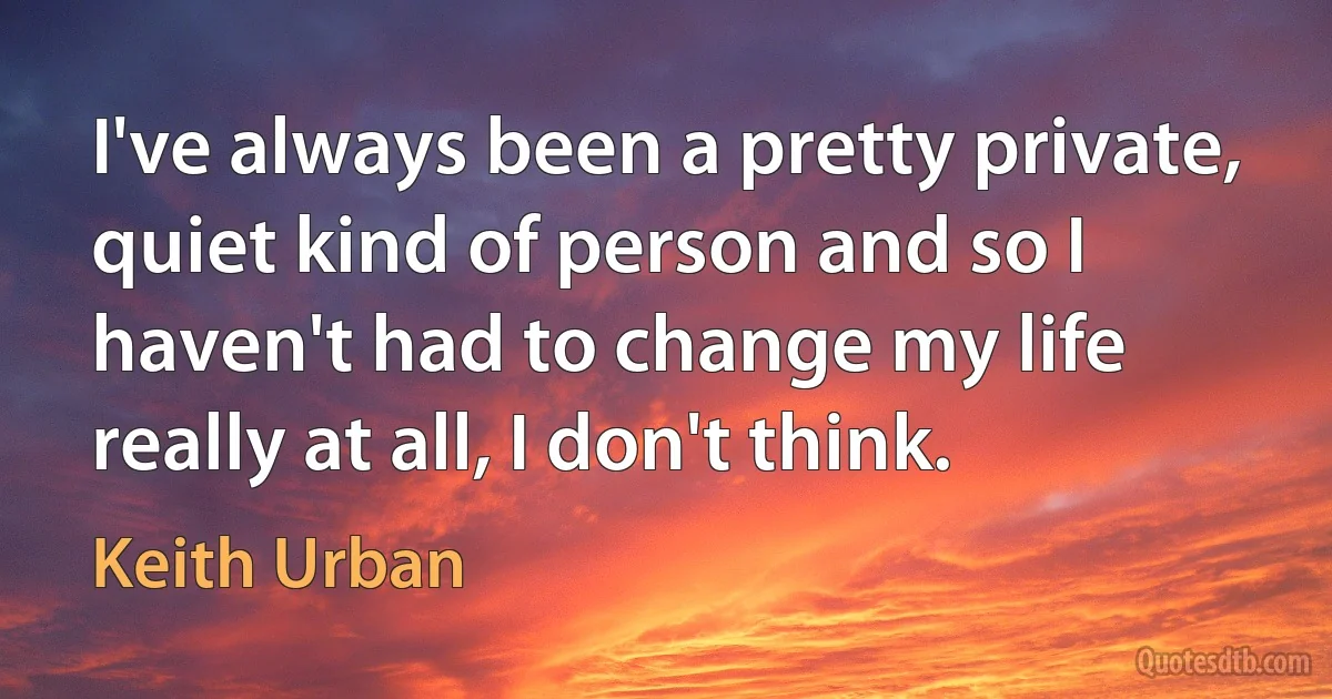 I've always been a pretty private, quiet kind of person and so I haven't had to change my life really at all, I don't think. (Keith Urban)