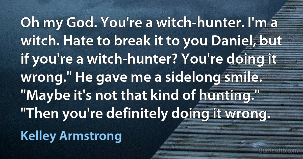 Oh my God. You're a witch-hunter. I'm a witch. Hate to break it to you Daniel, but if you're a witch-hunter? You're doing it wrong." He gave me a sidelong smile. "Maybe it's not that kind of hunting." "Then you're definitely doing it wrong. (Kelley Armstrong)