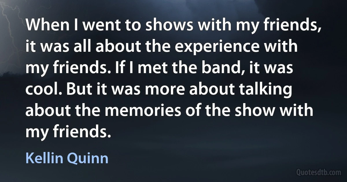 When I went to shows with my friends, it was all about the experience with my friends. If I met the band, it was cool. But it was more about talking about the memories of the show with my friends. (Kellin Quinn)