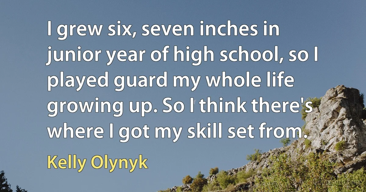 I grew six, seven inches in junior year of high school, so I played guard my whole life growing up. So I think there's where I got my skill set from. (Kelly Olynyk)