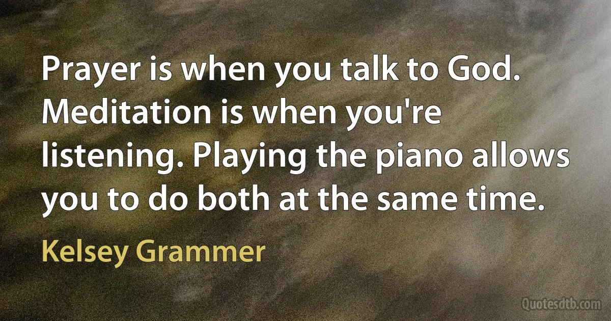 Prayer is when you talk to God. Meditation is when you're listening. Playing the piano allows you to do both at the same time. (Kelsey Grammer)