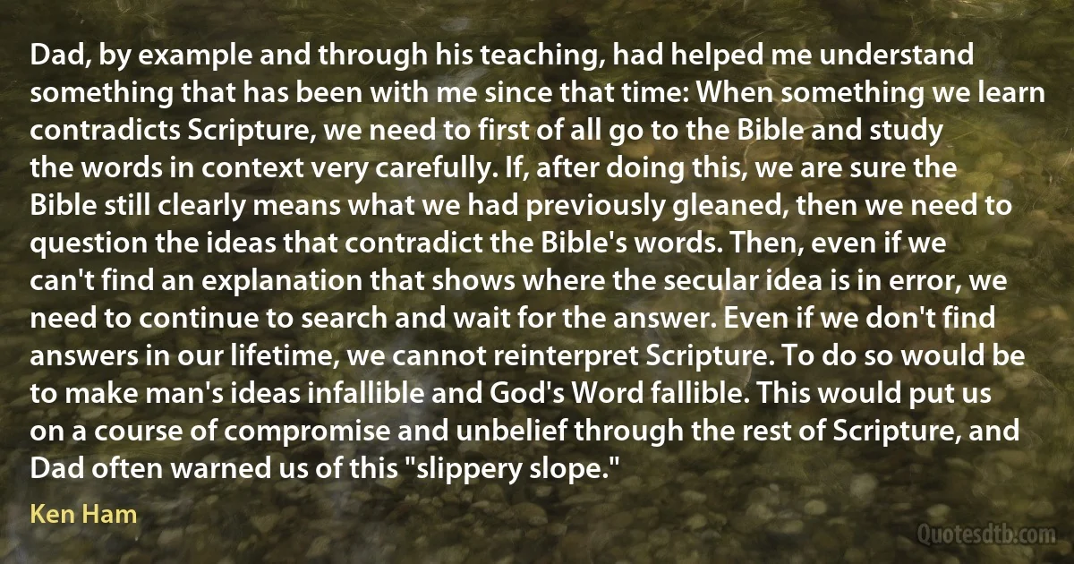 Dad, by example and through his teaching, had helped me understand something that has been with me since that time: When something we learn contradicts Scripture, we need to first of all go to the Bible and study the words in context very carefully. If, after doing this, we are sure the Bible still clearly means what we had previously gleaned, then we need to question the ideas that contradict the Bible's words. Then, even if we can't find an explanation that shows where the secular idea is in error, we need to continue to search and wait for the answer. Even if we don't find answers in our lifetime, we cannot reinterpret Scripture. To do so would be to make man's ideas infallible and God's Word fallible. This would put us on a course of compromise and unbelief through the rest of Scripture, and Dad often warned us of this "slippery slope." (Ken Ham)