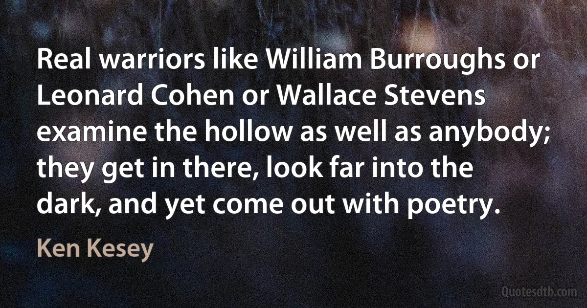 Real warriors like William Burroughs or Leonard Cohen or Wallace Stevens examine the hollow as well as anybody; they get in there, look far into the dark, and yet come out with poetry. (Ken Kesey)