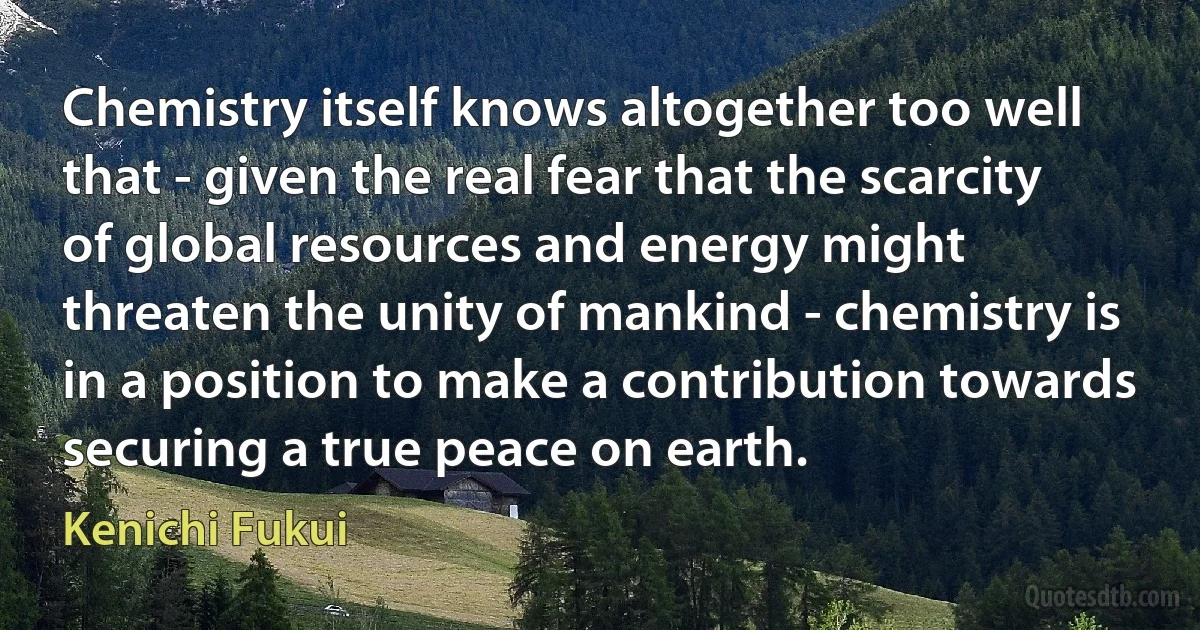 Chemistry itself knows altogether too well that - given the real fear that the scarcity of global resources and energy might threaten the unity of mankind - chemistry is in a position to make a contribution towards securing a true peace on earth. (Kenichi Fukui)