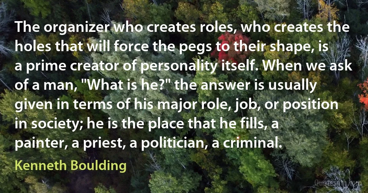 The organizer who creates roles, who creates the holes that will force the pegs to their shape, is a prime creator of personality itself. When we ask of a man, "What is he?" the answer is usually given in terms of his major role, job, or position in society; he is the place that he fills, a painter, a priest, a politician, a criminal. (Kenneth Boulding)