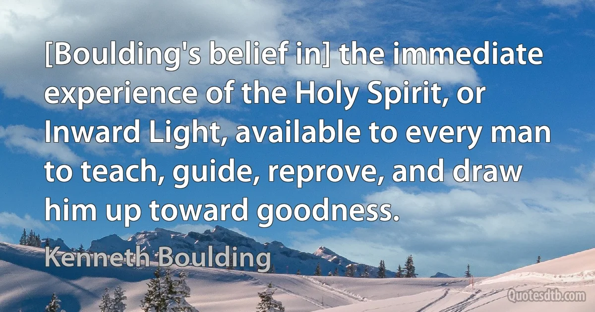 [Boulding's belief in] the immediate experience of the Holy Spirit, or Inward Light, available to every man to teach, guide, reprove, and draw him up toward goodness. (Kenneth Boulding)