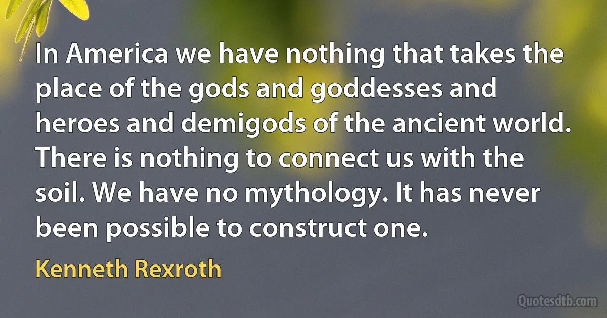 In America we have nothing that takes the place of the gods and goddesses and heroes and demigods of the ancient world. There is nothing to connect us with the soil. We have no mythology. It has never been possible to construct one. (Kenneth Rexroth)