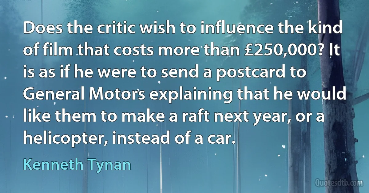 Does the critic wish to influence the kind of film that costs more than £250,000? It is as if he were to send a postcard to General Motors explaining that he would like them to make a raft next year, or a helicopter, instead of a car. (Kenneth Tynan)