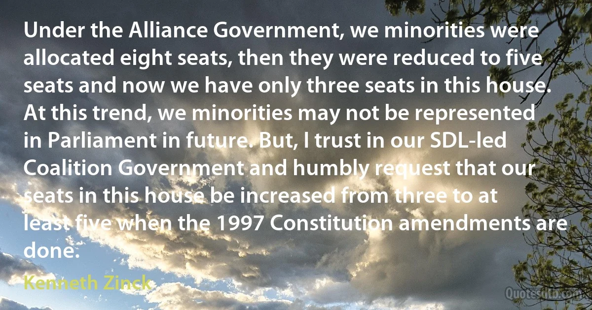 Under the Alliance Government, we minorities were allocated eight seats, then they were reduced to five seats and now we have only three seats in this house. At this trend, we minorities may not be represented in Parliament in future. But, I trust in our SDL-led Coalition Government and humbly request that our seats in this house be increased from three to at least five when the 1997 Constitution amendments are done. (Kenneth Zinck)