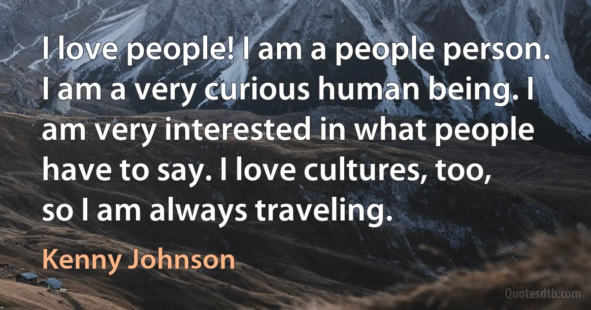 I love people! I am a people person. I am a very curious human being. I am very interested in what people have to say. I love cultures, too, so I am always traveling. (Kenny Johnson)