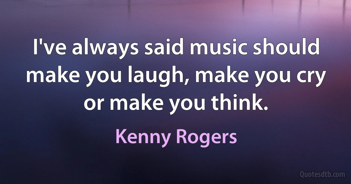 I've always said music should make you laugh, make you cry or make you think. (Kenny Rogers)