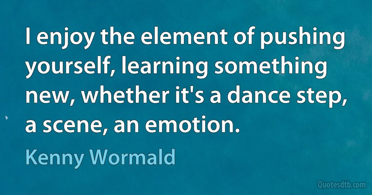 I enjoy the element of pushing yourself, learning something new, whether it's a dance step, a scene, an emotion. (Kenny Wormald)