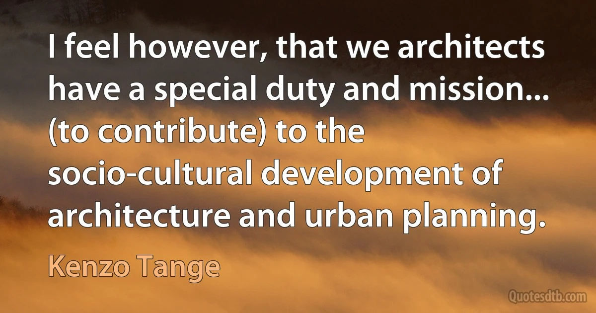 I feel however, that we architects have a special duty and mission... (to contribute) to the socio-cultural development of architecture and urban planning. (Kenzo Tange)