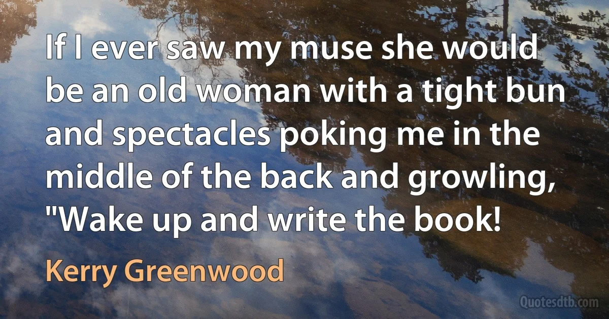 If I ever saw my muse she would be an old woman with a tight bun and spectacles poking me in the middle of the back and growling, "Wake up and write the book! (Kerry Greenwood)