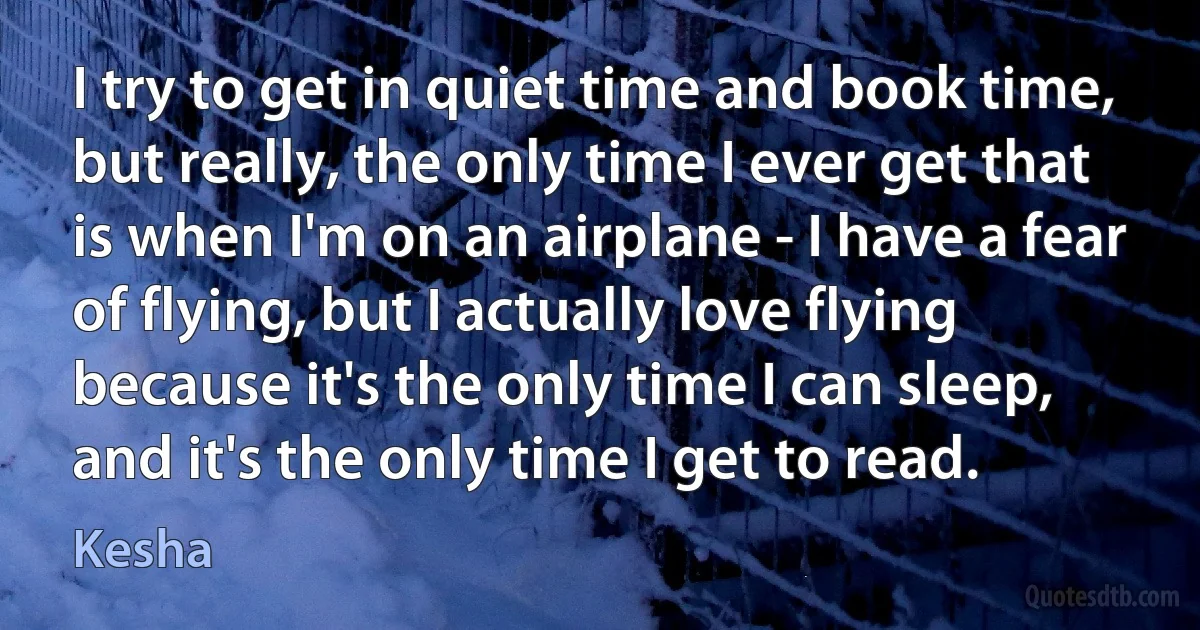 I try to get in quiet time and book time, but really, the only time I ever get that is when I'm on an airplane - I have a fear of flying, but I actually love flying because it's the only time I can sleep, and it's the only time I get to read. (Kesha)