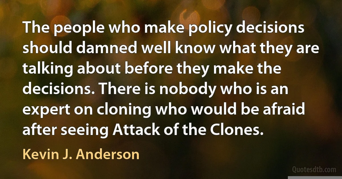 The people who make policy decisions should damned well know what they are talking about before they make the decisions. There is nobody who is an expert on cloning who would be afraid after seeing Attack of the Clones. (Kevin J. Anderson)