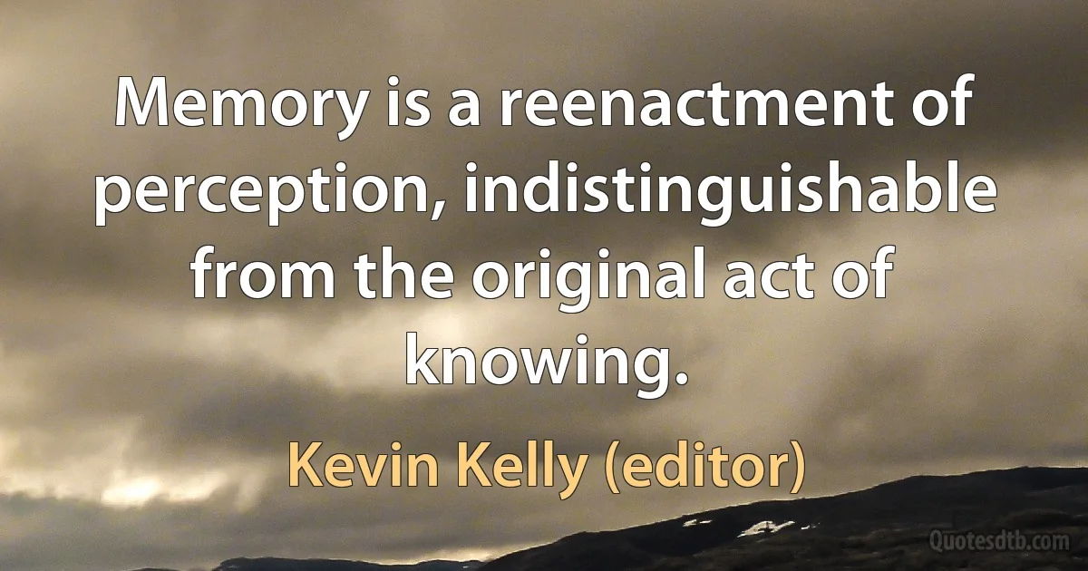 Memory is a reenactment of perception, indistinguishable from the original act of knowing. (Kevin Kelly (editor))