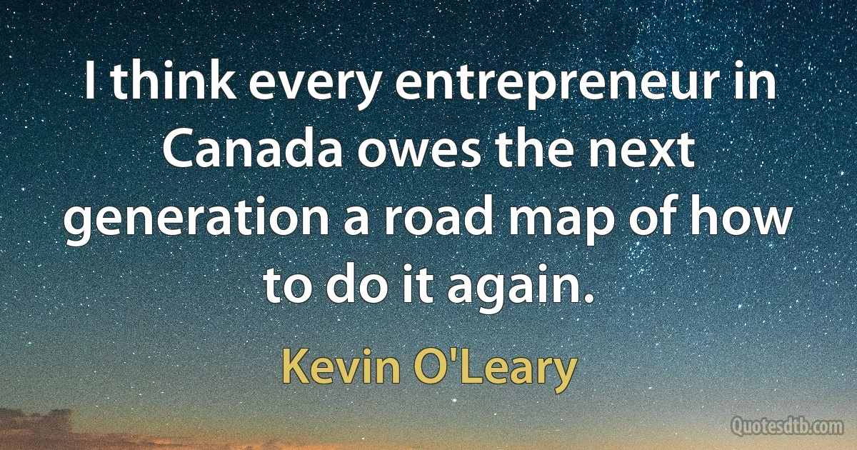 I think every entrepreneur in Canada owes the next generation a road map of how to do it again. (Kevin O'Leary)