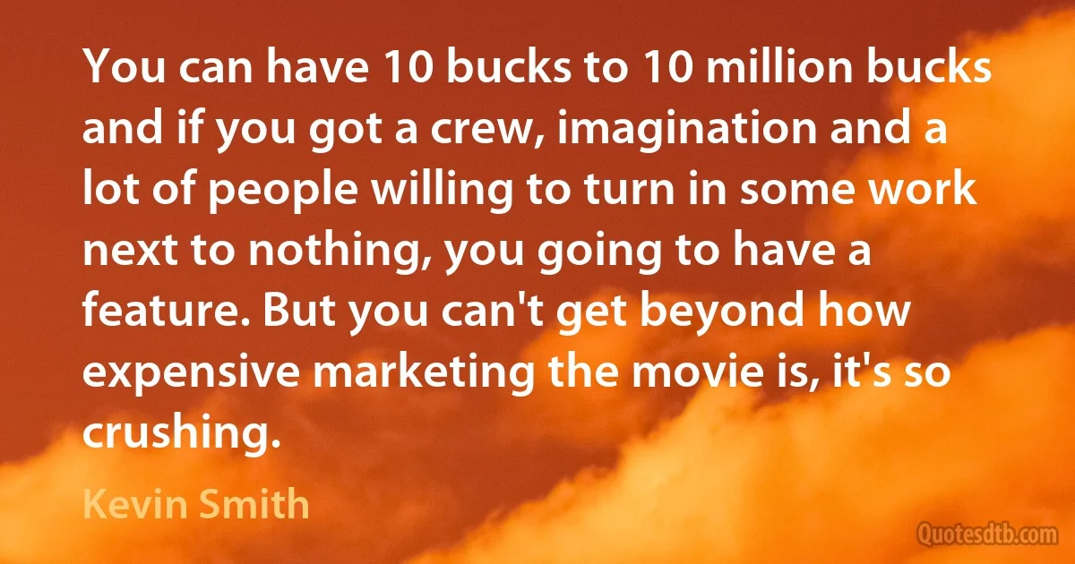 You can have 10 bucks to 10 million bucks and if you got a crew, imagination and a lot of people willing to turn in some work next to nothing, you going to have a feature. But you can't get beyond how expensive marketing the movie is, it's so crushing. (Kevin Smith)