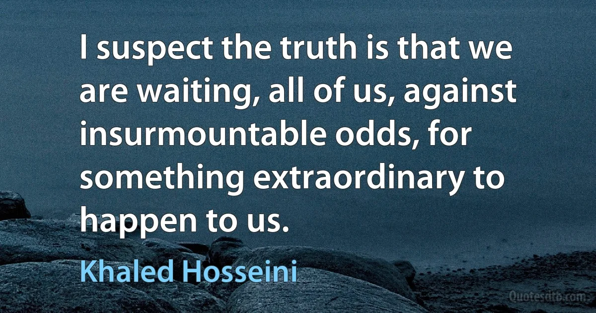 I suspect the truth is that we are waiting, all of us, against insurmountable odds, for something extraordinary to happen to us. (Khaled Hosseini)