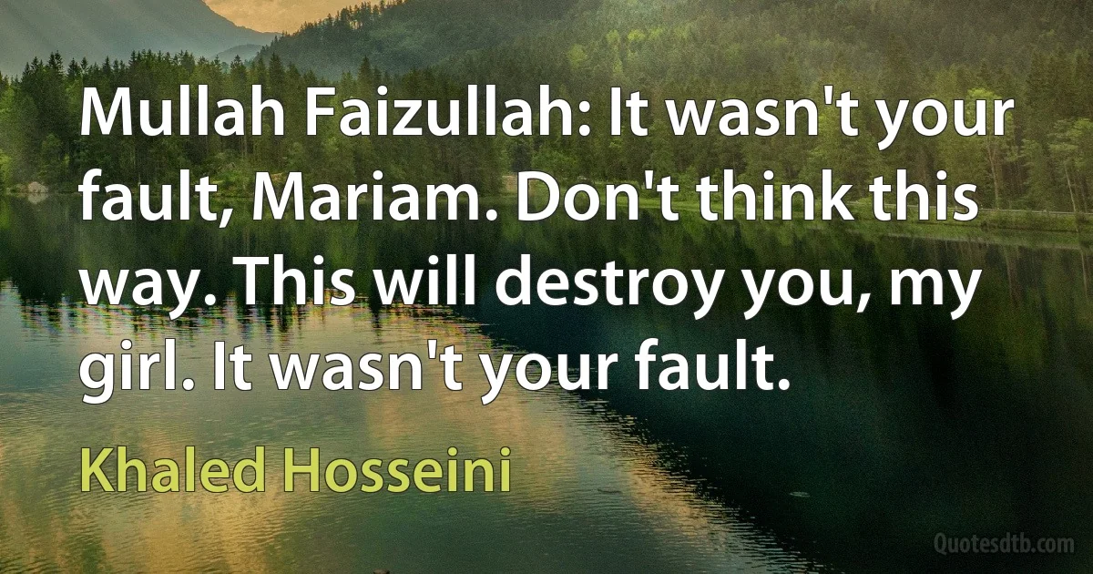 Mullah Faizullah: It wasn't your fault, Mariam. Don't think this way. This will destroy you, my girl. It wasn't your fault. (Khaled Hosseini)