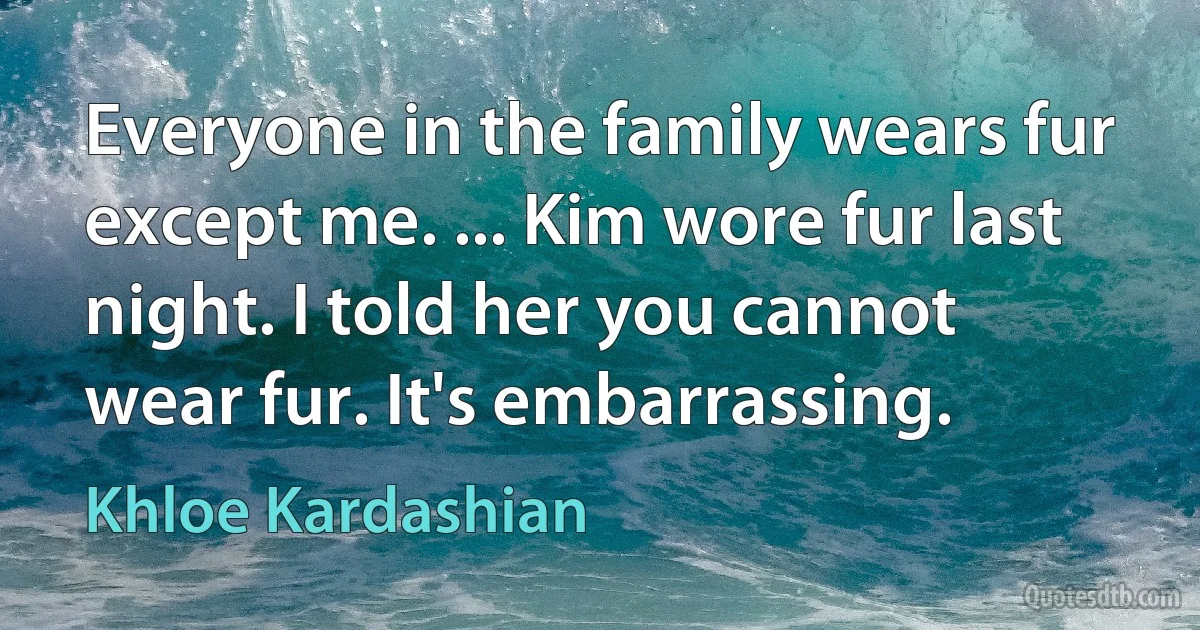 Everyone in the family wears fur except me. ... Kim wore fur last night. I told her you cannot wear fur. It's embarrassing. (Khloe Kardashian)