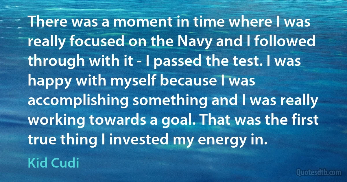 There was a moment in time where I was really focused on the Navy and I followed through with it - I passed the test. I was happy with myself because I was accomplishing something and I was really working towards a goal. That was the first true thing I invested my energy in. (Kid Cudi)