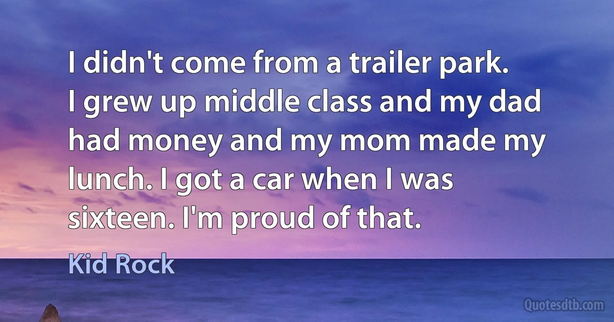 I didn't come from a trailer park. I grew up middle class and my dad had money and my mom made my lunch. I got a car when I was sixteen. I'm proud of that. (Kid Rock)