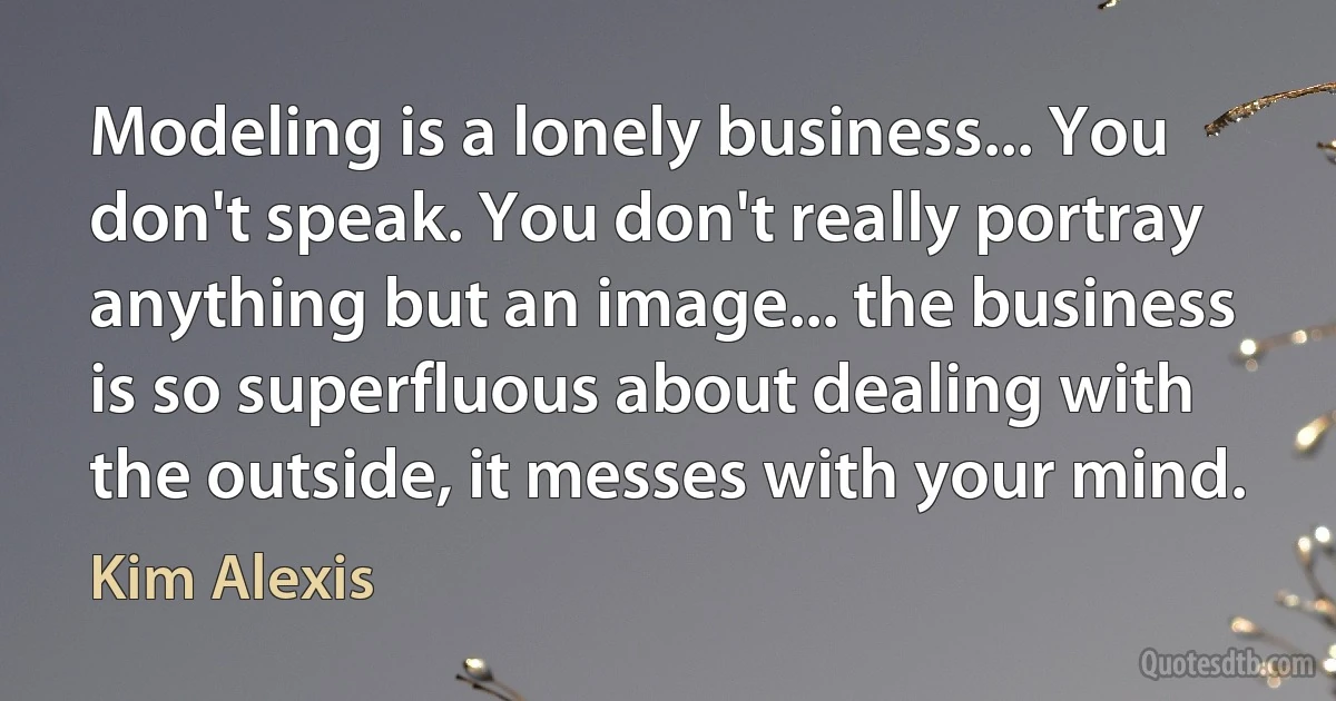 Modeling is a lonely business... You don't speak. You don't really portray anything but an image... the business is so superfluous about dealing with the outside, it messes with your mind. (Kim Alexis)