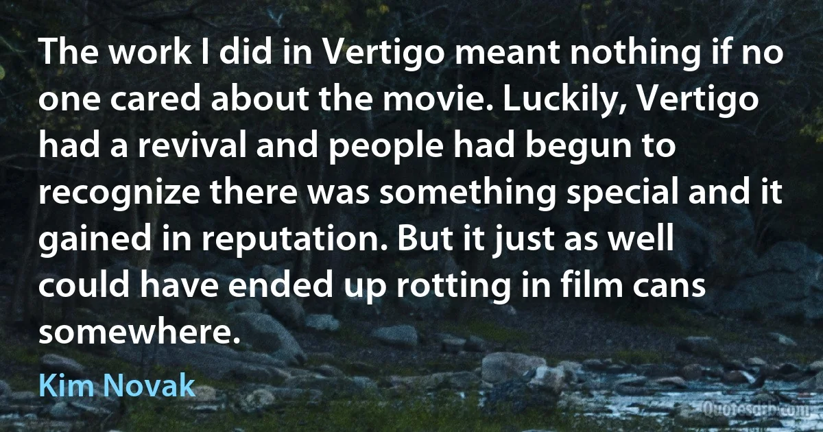 The work I did in Vertigo meant nothing if no one cared about the movie. Luckily, Vertigo had a revival and people had begun to recognize there was something special and it gained in reputation. But it just as well could have ended up rotting in film cans somewhere. (Kim Novak)