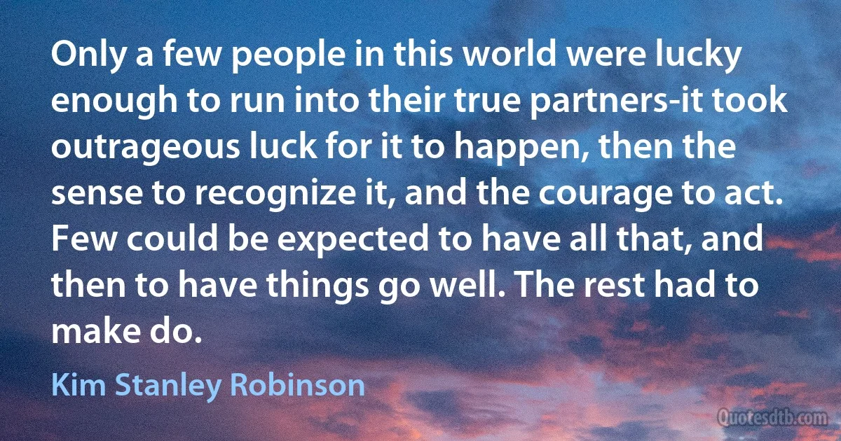 Only a few people in this world were lucky enough to run into their true partners-it took outrageous luck for it to happen, then the sense to recognize it, and the courage to act. Few could be expected to have all that, and then to have things go well. The rest had to make do. (Kim Stanley Robinson)