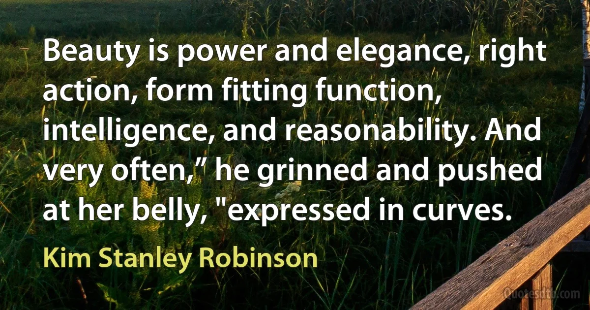 Beauty is power and elegance, right action, form fitting function, intelligence, and reasonability. And very often,” he grinned and pushed at her belly, "expressed in curves. (Kim Stanley Robinson)