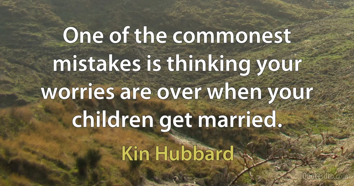 One of the commonest mistakes is thinking your worries are over when your children get married. (Kin Hubbard)