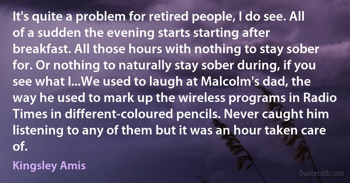 It's quite a problem for retired people, I do see. All of a sudden the evening starts starting after breakfast. All those hours with nothing to stay sober for. Or nothing to naturally stay sober during, if you see what I...We used to laugh at Malcolm's dad, the way he used to mark up the wireless programs in Radio Times in different-coloured pencils. Never caught him listening to any of them but it was an hour taken care of. (Kingsley Amis)